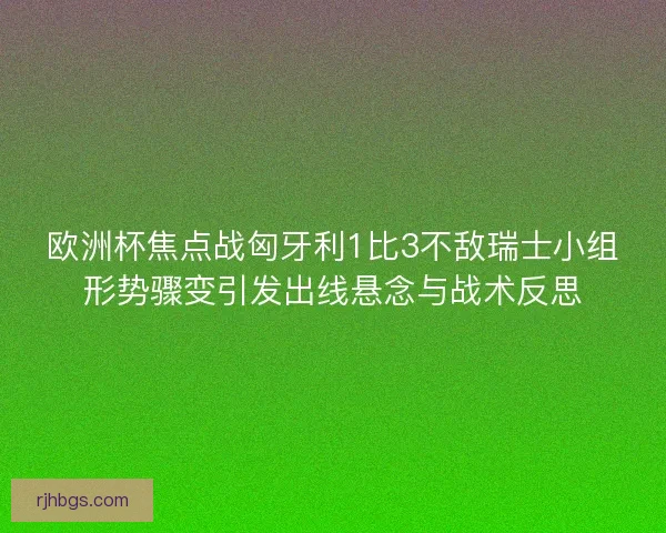 欧洲杯焦点战匈牙利1比3不敌瑞士小组形势骤变引发出线悬念与战术反思
