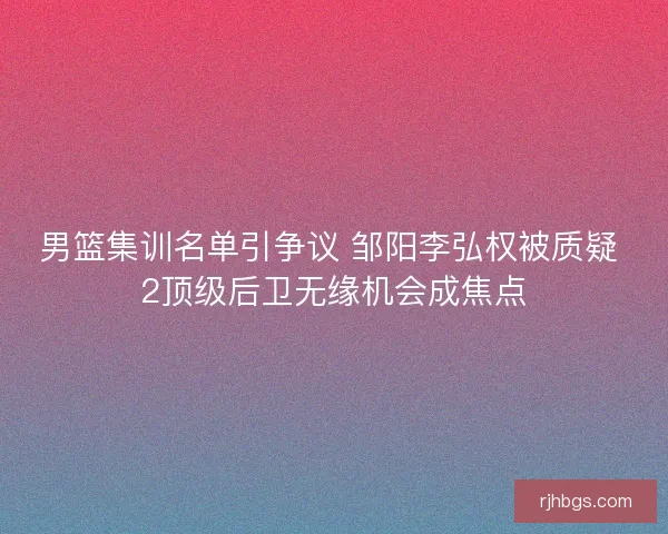 男篮集训名单引争议 邹阳李弘权被质疑 2顶级后卫无缘机会成焦点 男篮集训名单引争议 邹阳李弘权被质疑 2顶级后卫无缘机会成焦点