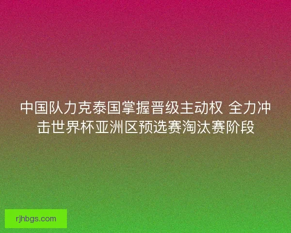 中国队力克泰国掌握晋级主动权 全力冲击世界杯亚洲区预选赛淘汰赛阶段