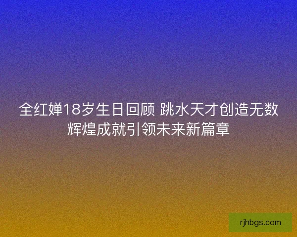 全红婵18岁生日回顾 跳水天才创造无数辉煌成就引领未来新篇章