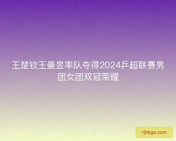 王楚钦王曼昱率队夺得2024乒超联赛男团女团双冠荣耀