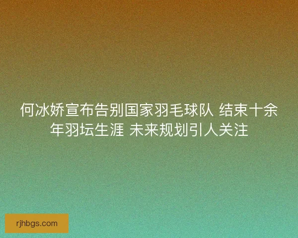 何冰娇宣布告别国家羽毛球队 结束十余年羽坛生涯 未来规划引人关注
