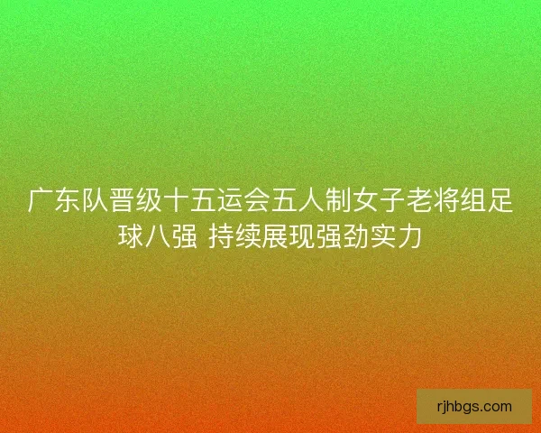 广东队晋级十五运会五人制女子老将组足球八强 持续展现强劲实力