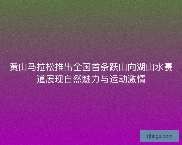 黄山马拉松推出全国首条跃山向湖山水赛道展现自然魅力与运动激情