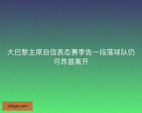 大巴黎主席自信表态赛季告一段落球队仍可昂首离开 大巴黎主席自信表态赛季告一段落球队仍可昂首离开