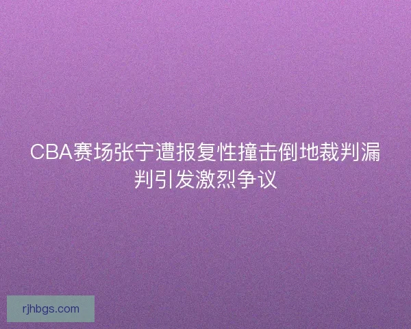 CBA赛场张宁遭报复性撞击倒地裁判漏判引发激烈争议 CBA赛场张宁遭报复性撞击倒地裁判漏判引发激烈争议