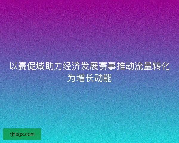 以赛促城助力经济发展赛事推动流量转化为增长动能 以赛促城助力经济发展赛事推动流量转化为增长动能