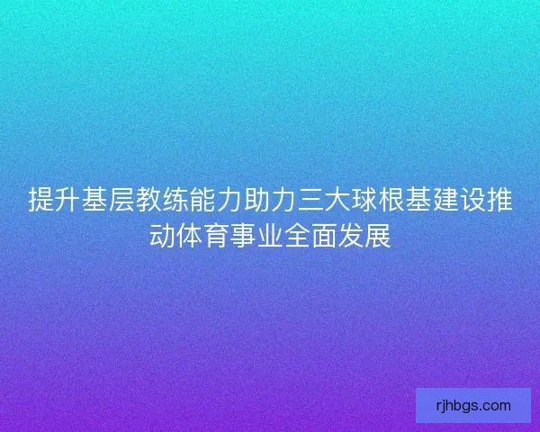 提升基层教练能力助力三大球根基建设推动体育事业全面发展