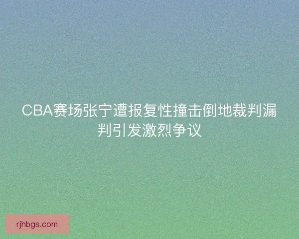 CBA赛场张宁遭报复性撞击倒地裁判漏判引发激烈争议