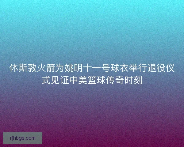休斯敦火箭为姚明十一号球衣举行退役仪式见证中美篮球传奇时刻