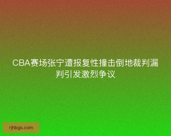 CBA赛场张宁遭报复性撞击倒地裁判漏判引发激烈争议