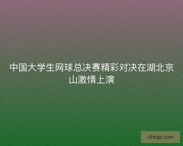 中国大学生网球总决赛精彩对决在湖北京山激情上演
