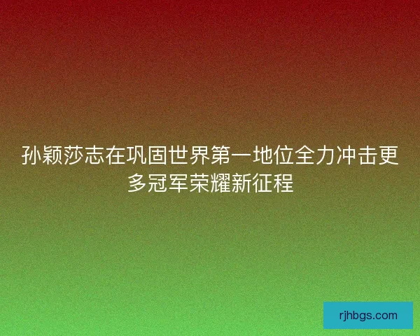 孙颖莎志在巩固世界第一地位全力冲击更多冠军荣耀新征程