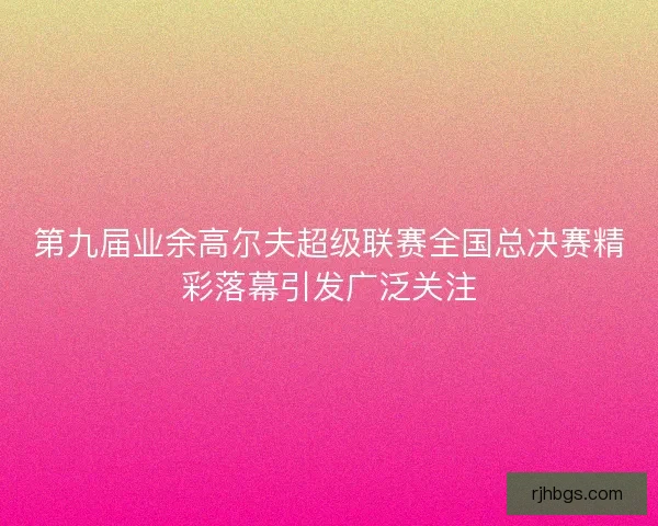 第九届业余高尔夫超级联赛全国总决赛精彩落幕引发广泛关注