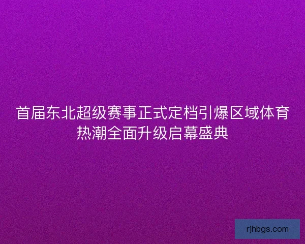 首届东北超级赛事正式定档引爆区域体育热潮全面升级启幕盛典 首届东北超级赛事正式定档引爆区域体育热潮全面升级启幕盛典