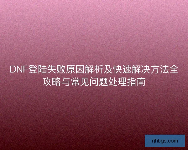 DNF登陆失败原因解析及快速解决方法全攻略与常见问题处理指南 DNF登陆失败原因解析及快速解决方法全攻略与常见问题处理指南