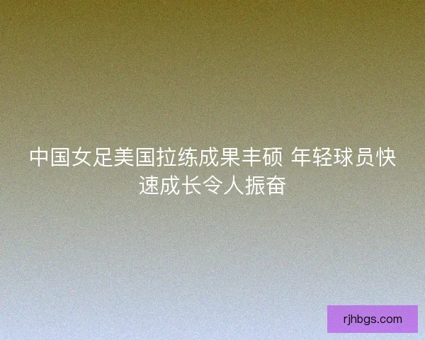 中国女足美国拉练成果丰硕 年轻球员快速成长令人振奋 中国女足美国拉练成果丰硕 年轻球员快速成长令人振奋
